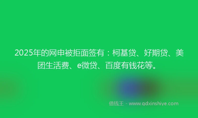 2025年的网申被拒面签有：柯基贷、好期贷、美团生活费、e微贷、百度有钱花等。