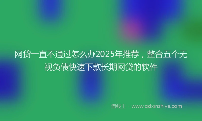 网贷一直不通过怎么办2025年推荐，整合五个无视负债快速下款长期网贷的软件