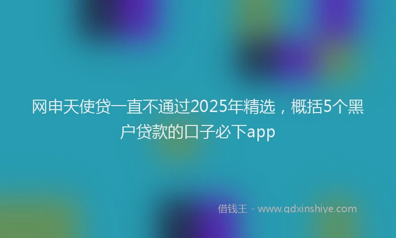 网申天使贷一直不通过2025年精选，概括5个黑户贷款的口子必下app