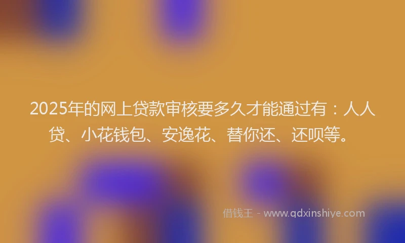 2025年的网上贷款审核要多久才能通过有：人人贷、小花钱包、安逸花、替你还、还呗等。