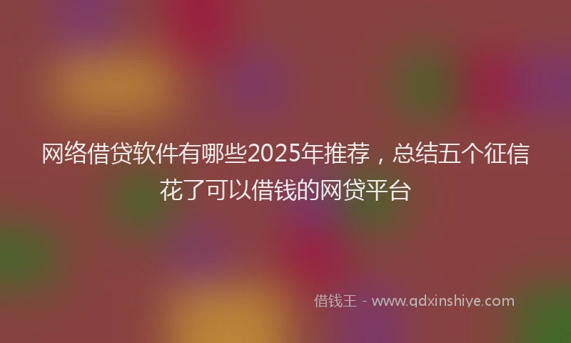 网络借贷软件有哪些2025年推荐，总结五个征信花了可以借钱的网贷平台