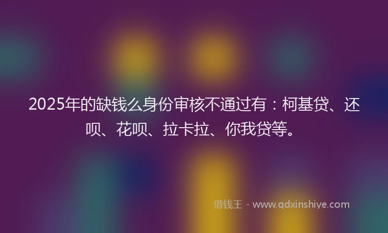 2025年的缺钱么身份审核不通过有：柯基贷、还呗、花呗、拉卡拉、你我贷等。