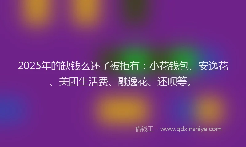 2025年的缺钱么还了被拒有：小花钱包、安逸花、美团生活费、融逸花、还呗等。
