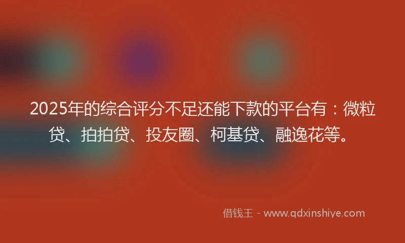 2025年的综合评分不足还能下款的平台有：微粒贷、拍拍贷、投友圈、柯基贷、融逸花等。