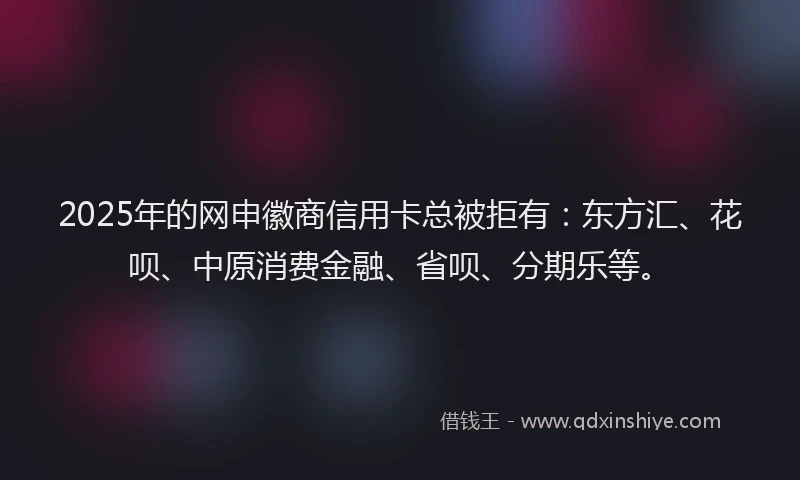2025年的网申徽商信用卡总被拒有：东方汇、花呗、中原消费金融、省呗、分期乐等。