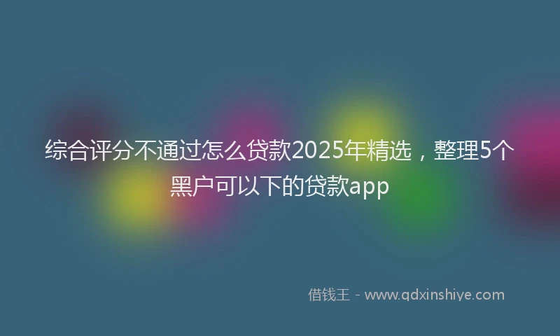 综合评分不通过怎么贷款2025年精选，整理5个黑户可以下的贷款app