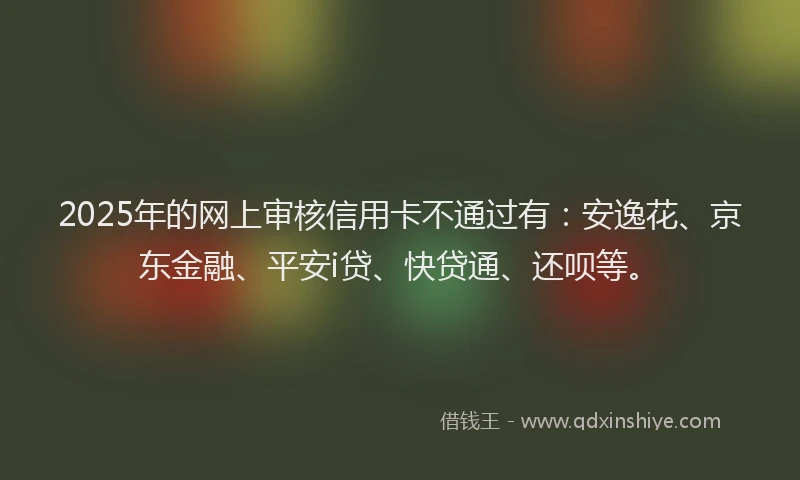 2025年的网上审核信用卡不通过有：安逸花、京东金融、平安i贷、快贷通、还呗等。