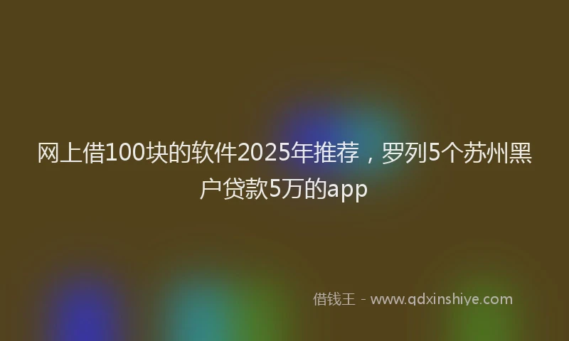 网上借100块的软件2025年推荐，罗列5个苏州黑户贷款5万的app