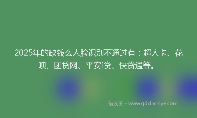 2025年的缺钱么人脸识别不通过有：超人卡、花呗、团贷网、平安i贷、快贷通等。