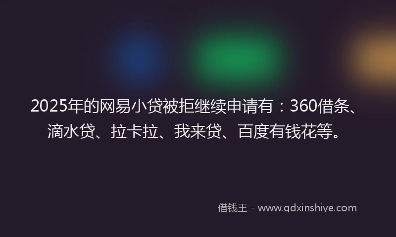 2025年的网易小贷被拒继续申请有：360借条、滴水贷、拉卡拉、我来贷、百度有钱花等。