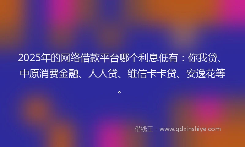 2025年的网络借款平台哪个利息低有：你我贷、中原消费金融、人人贷、维信卡卡贷、安逸花等。