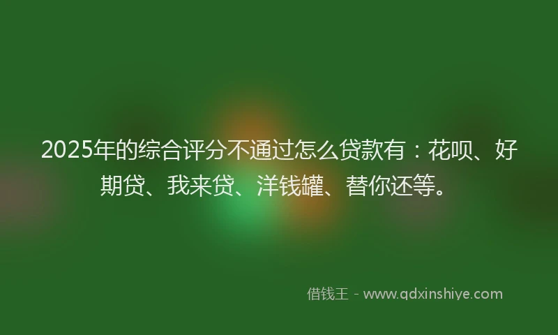 2025年的综合评分不通过怎么贷款有：花呗、好期贷、我来贷、洋钱罐、替你还等。