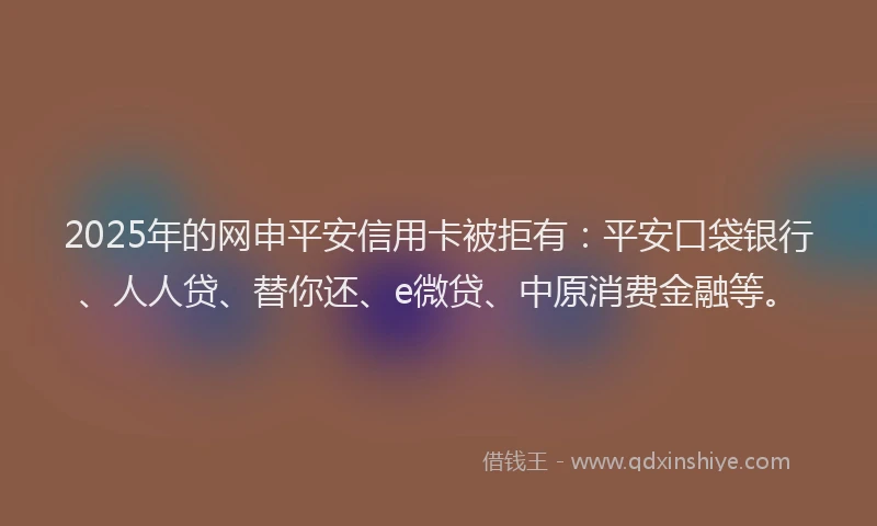2025年的网申平安信用卡被拒有：平安口袋银行、人人贷、替你还、e微贷、中原消费金融等。