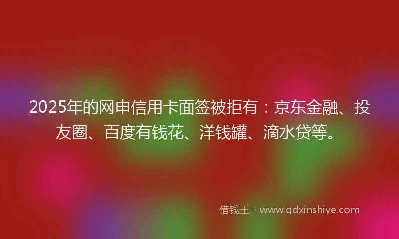 2025年的网申信用卡面签被拒有：京东金融、投友圈、百度有钱花、洋钱罐、滴水贷等。