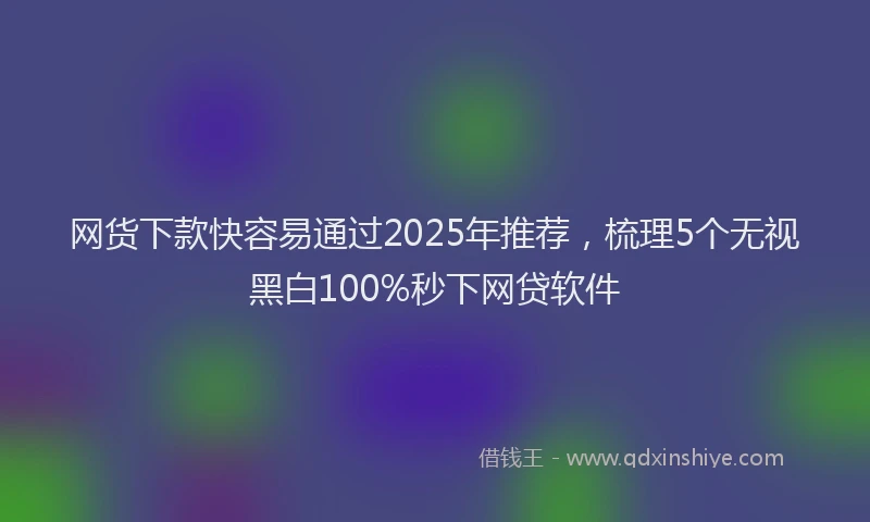 网货下款快容易通过2025年推荐，梳理5个无视黑白100%秒下网贷软件