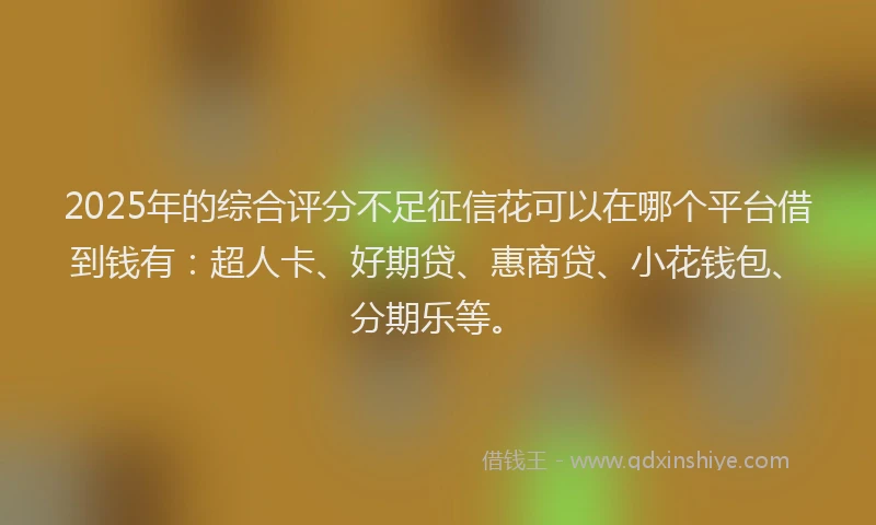 2025年的综合评分不足征信花可以在哪个平台借到钱有：超人卡、好期贷、惠商贷、小花钱包、分期乐等。