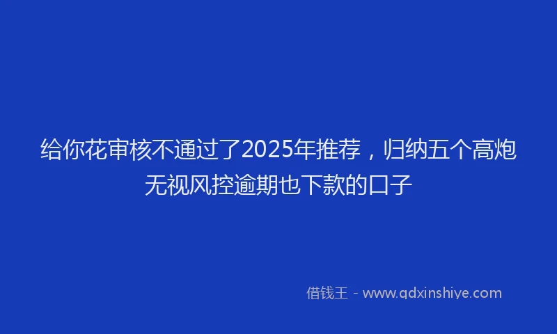 给你花审核不通过了2025年推荐，归纳五个高炮无视风控逾期也下款的口子