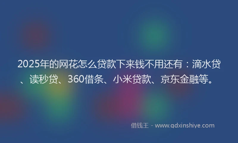 2025年的网花怎么贷款下来钱不用还有：滴水贷、读秒贷、360借条、小米贷款、京东金融等。