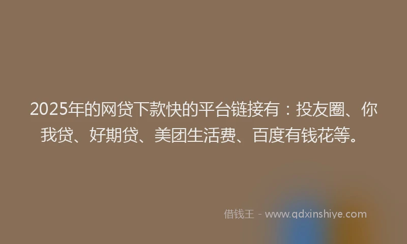 2025年的网贷下款快的平台链接有：投友圈、你我贷、好期贷、美团生活费、百度有钱花等。