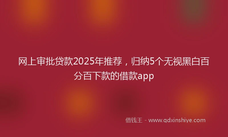 网上审批贷款2025年推荐，归纳5个无视黑白百分百下款的借款app
