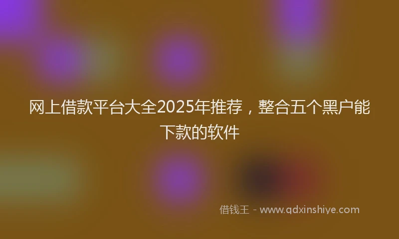 网上借款平台大全2025年推荐，整合五个黑户能下款的软件