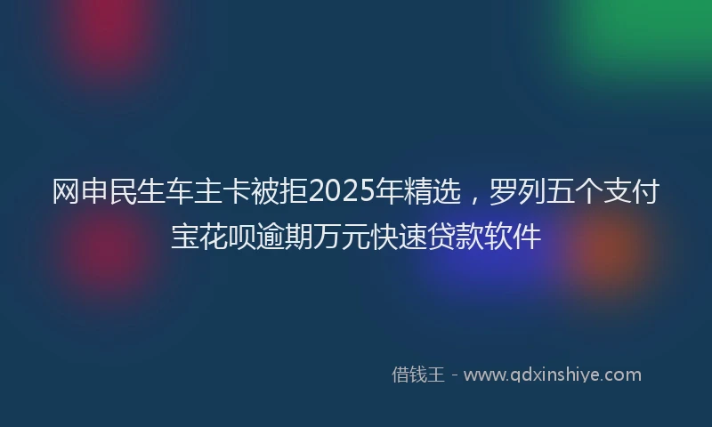 网申民生车主卡被拒2025年精选，罗列五个支付宝花呗逾期万元快速贷款软件