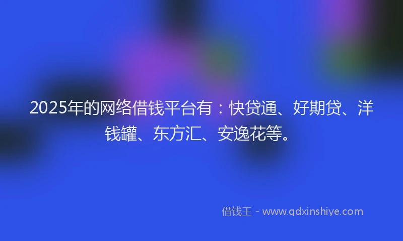 2025年的网络借钱平台有：快贷通、好期贷、洋钱罐、东方汇、安逸花等。