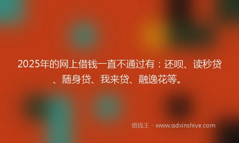 2025年的网上借钱一直不通过有：还呗、读秒贷、随身贷、我来贷、融逸花等。