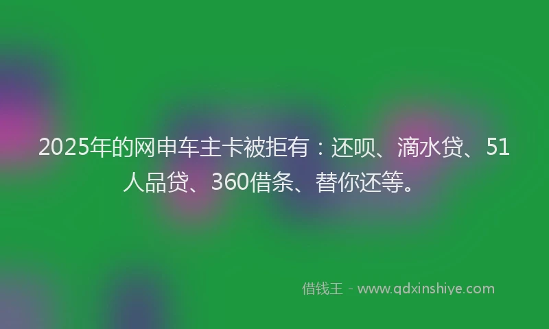 2025年的网申车主卡被拒有：还呗、滴水贷、51人品贷、360借条、替你还等。