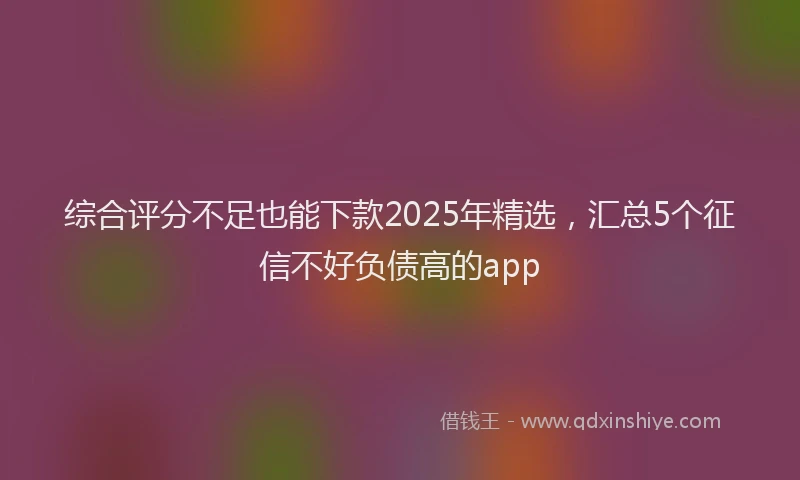 综合评分不足也能下款2025年精选，汇总5个征信不好负债高的app
