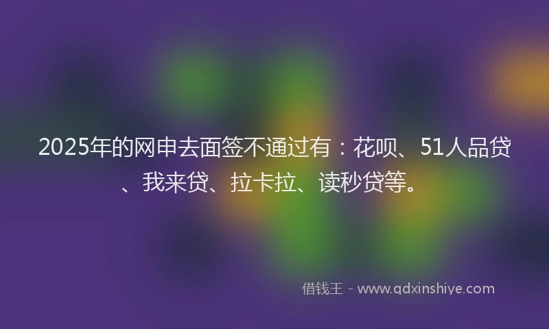 2025年的网申去面签不通过有：花呗、51人品贷、我来贷、拉卡拉、读秒贷等。