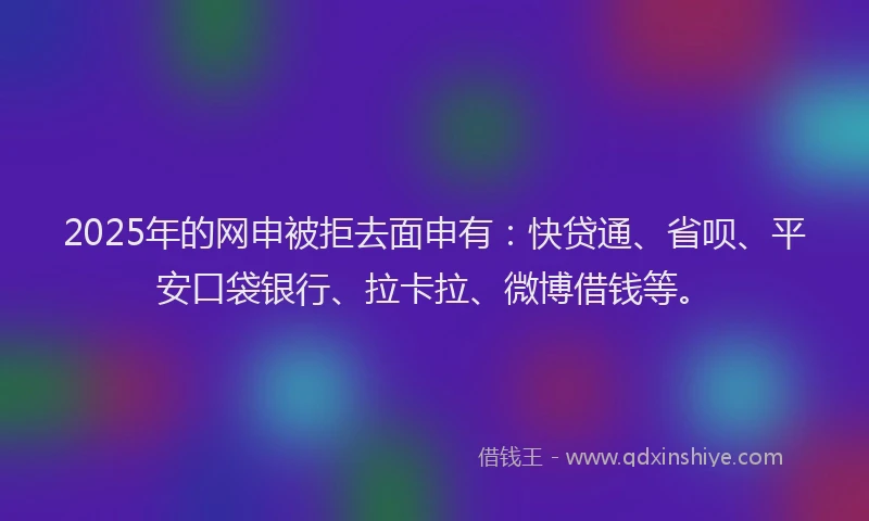 2025年的网申被拒去面申有：快贷通、省呗、平安口袋银行、拉卡拉、微博借钱等。