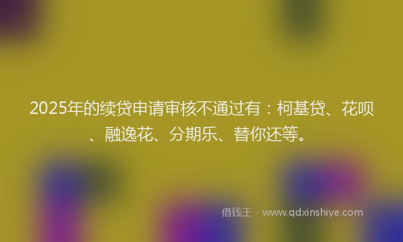 2025年的续贷申请审核不通过有：柯基贷、花呗、融逸花、分期乐、替你还等。