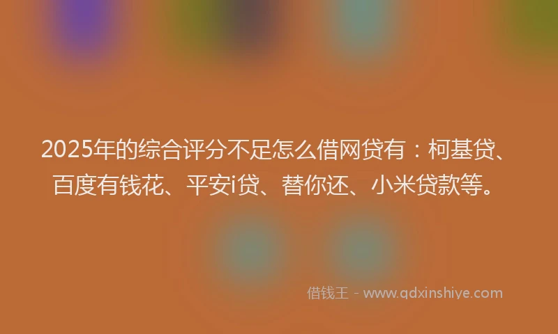 2025年的综合评分不足怎么借网贷有：柯基贷、百度有钱花、平安i贷、替你还、小米贷款等。