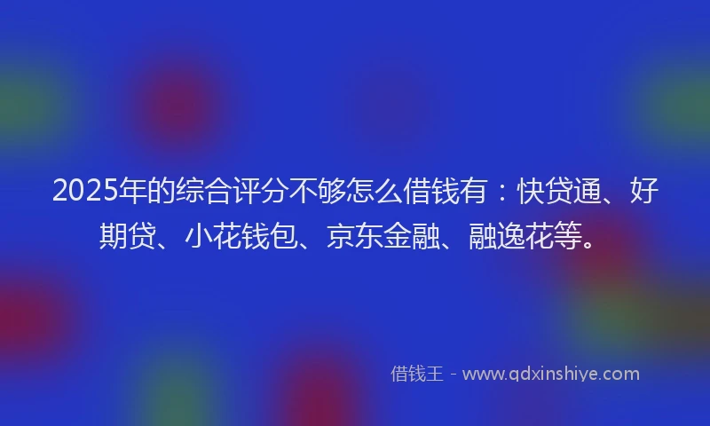 2025年的综合评分不够怎么借钱有：快贷通、好期贷、小花钱包、京东金融、融逸花等。