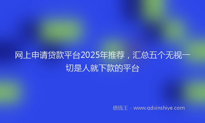 网上申请贷款平台2025年推荐，汇总五个无视一切是人就下款的平台