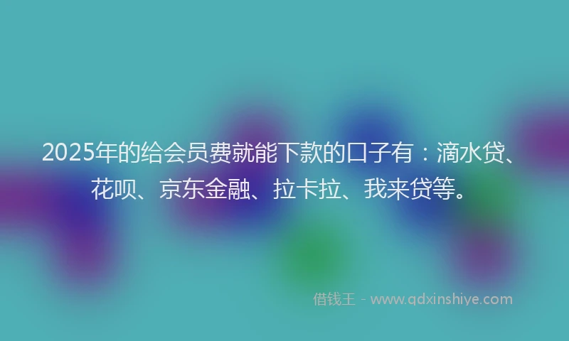 2025年的给会员费就能下款的口子有：滴水贷、花呗、京东金融、拉卡拉、我来贷等。
