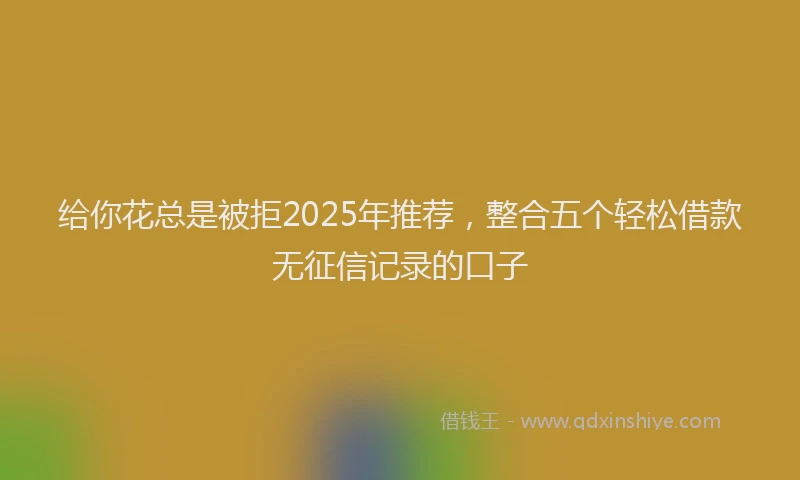 给你花总是被拒2025年推荐，整合五个轻松借款无征信记录的口子