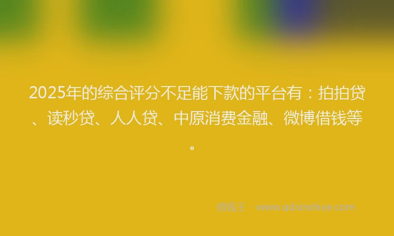 2025年的综合评分不足能下款的平台有：拍拍贷、读秒贷、人人贷、中原消费金融、微博借钱等。
