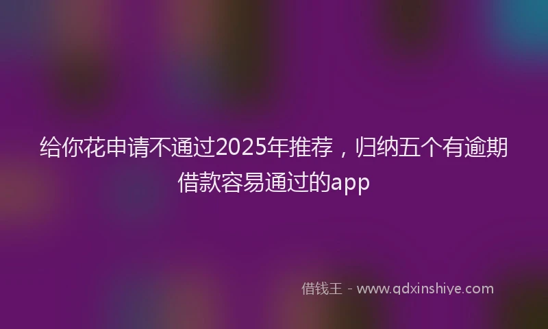 给你花申请不通过2025年推荐，归纳五个有逾期借款容易通过的app