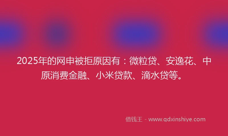 2025年的网申被拒原因有:微粒贷、安逸花、中原消费金融、小米贷款、滴水贷等。