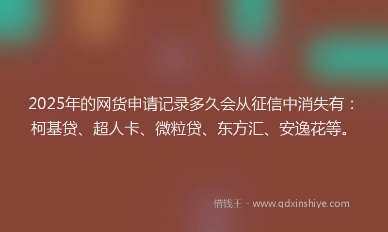 2025年的网货申请记录多久会从征信中消失有：柯基贷、超人卡、微粒贷、东方汇、安逸花等。