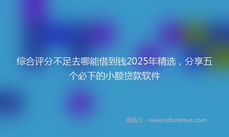 综合评分不足去哪能借到钱2025年精选，分享五个必下的小额贷款软件