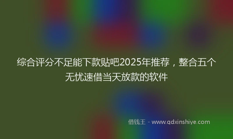 综合评分不足能下款贴吧2025年推荐，整合五个无忧速借当天放款的软件