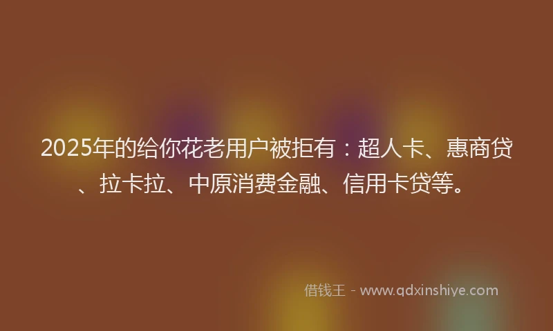 2025年的给你花老用户被拒有：超人卡、惠商贷、拉卡拉、中原消费金融、信用卡贷等。