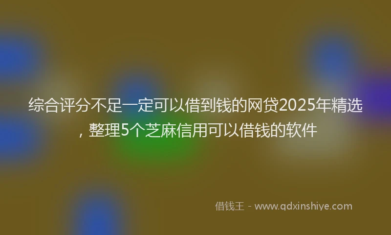 综合评分不足一定可以借到钱的网贷2025年精选，整理5个芝麻信用可以借钱的软件