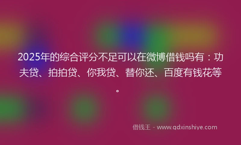 2025年的综合评分不足可以在微博借钱吗有：功夫贷、拍拍贷、你我贷、替你还、百度有钱花等。