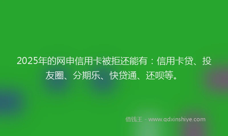 2025年的网申信用卡被拒还能有：信用卡贷、投友圈、分期乐、快贷通、还呗等。