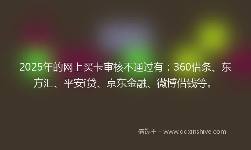 2025年的网上买卡审核不通过有：360借条、东方汇、平安i贷、京东金融、微博借钱等。