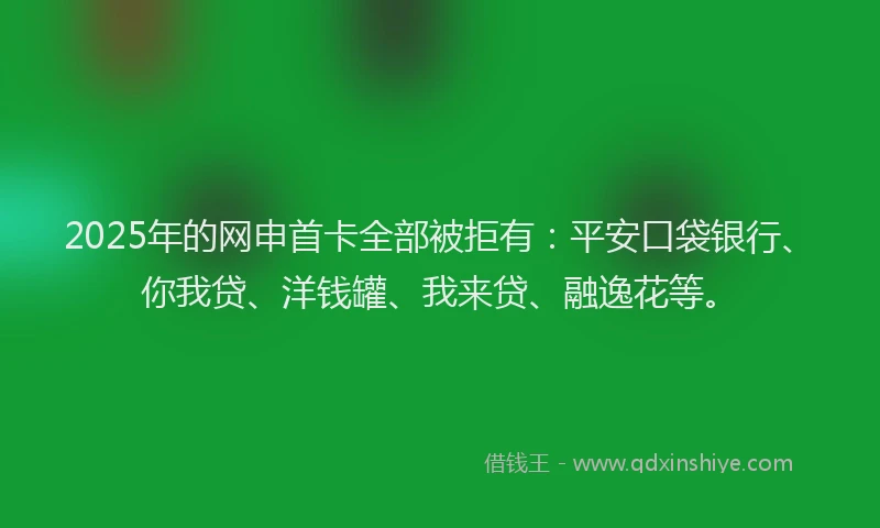 2025年的网申首卡全部被拒有：平安口袋银行、你我贷、洋钱罐、我来贷、融逸花等。
